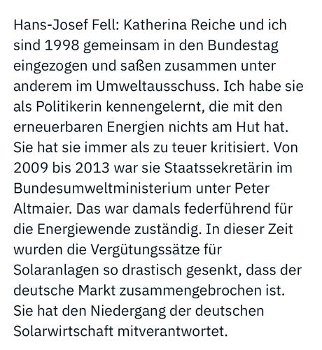 Hans-Josef Fell: Katherina Reiche und ich sind 1998 gemeinsam in den Bundestag eingezogen und saßen zusammen unter anderem im Umweltausschuss. Ich habe sie als Politikerin kennengelernt, die mit den erneuerbaren Energien nichts am Hut hat.
Sie hat sie immer als zu teuer kritisiert. Von 2009 bis 2013 war sie Staatssekretärin im Bundesumweltministerium unter Peter Altmaier. Das war damals federführend für die Energiewende zuständig. In dieser Zeit wurden die Vergütungssätze für Solaranlagen so drastisch gesenkt, dass der deutsche Markt zusammengebrochen ist.
Sie hat den Niedergang der deutschen Solarwirtschaft mitverantwortet.