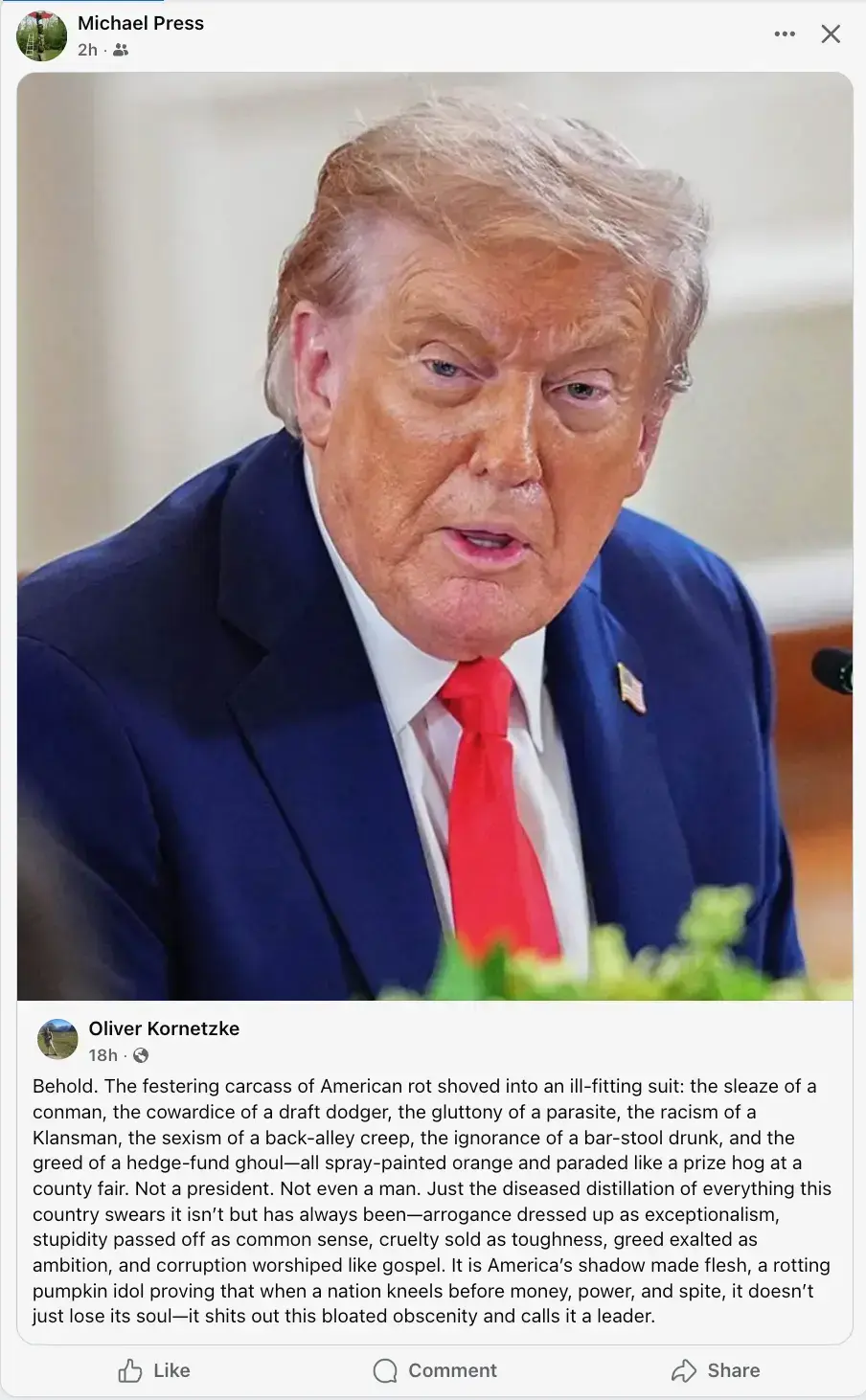 Post by Oliver Kornetzke showing an image of Trump, with the following text: "Behold. The festering carcass of American rot shoved into an ill-fitting suit: the sleaze of a conman, the cowardice of a draft dodger, the gluttony of a parasite, the racism of a Klansman, the sexism of a back-alley creep, the ignorance of a bar-stool drunk, and the greed of a hedge-fund ghoul - all spray painted orange and paraded like a prize hog at the country fair. Not a president. Not even a man. Just the diseased distillation of everything this country swears it isn't but has always been - arrogance dressed up as exceptionalism, stupidity passed off as common sense, cruelty sold as toughness, greed exalted as ambition, and corruption worshipped like gospel. It is America's shadow made flesh, a rotting pumpkin idol proving that when a nation kneels before money, power and spite, it doesn't just lose its soul - it shits out this bloated obscenity and calls it a leaded."
