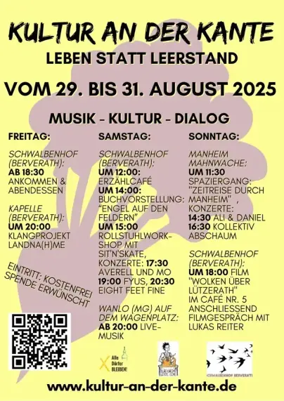 KULTUR AN DER KANTE 

LEBEN STATT LEERSTAND 

VOM 29. BIS 31. AUGUST 2025

MUSIK - KULTUR - DIALOG 

FREITAG: 

SCHWALBENHOF (BERVERATH): AB 18:30 ANKOMMEN & ABENDESSEN 

KAPELLE (BERVERATH): UM20:00 KLANGPROJEKT LANDNA(H)ME 

SAMSTAG: 

SCHWALBENHOF (BERVERATH): 
UM 12:00: ERZAHLCAFE 
UM 14:00: BUCHYORSTELLUNG: “ENGEL AUF DEN FELDERN” 
UM 15:00: ROLLSTUHLWORK- SHOP MIT SIT'N'SKATE
KONZERTE: 17:30 AVERELL UND MO 19:00 FYUS, 20:30 EIGHT FEET FINE 

WANLO (MG) AUF DEM WAGENPLATZ:
AB 20:00 LIVE-MUSIK

SONNTAG:

MANHEIM (alt) MAHNWACHE: 

UM 11:30 . SPAZIERGANG: "ZEITREISE DURCH MANHEIM"

KONZERTE: 
14:30 ALI & DANIEL
16:30 KOLLEKTIV ABSCHAUM 

SCHWALBENHOF (BERVERATH): 

UM 18:00 FILM "WOLKEN UBER LÜTZERATH" 

IM CAFE NR. 5 ANSCHLIESSEND FILMGESPRACH MIT LUKAS REITER