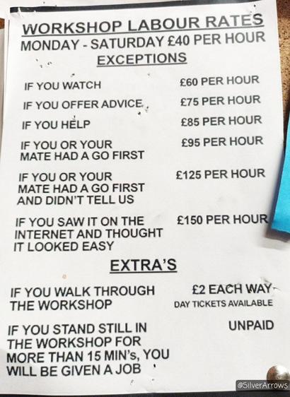 WORKSHOP LABOUR RATES
MONDAY - SATURDAY £40 PER HOUR

EXCEPTIONS

IF YOU WATCH 
£60 PER HOUR

IF YOU OFFER ADVICE
£75 PER HOUR

IF YOU HELP
£85 PER HOUR

IF YOU OR YOUR MATE HAD A GO FIRST
£95 PER HOUR

IF YOU OR YOUR MATE HAD A GO FIRST AND DIDN’T TELL US
£125 PER HOUR

IF YOU SAW IT ON THE INTERNET AND THOUGHT IT LOOKED EASY
£150 PER HOUR

EXTRAS

IF YOU WALK THROUGH THE WORKSHOP
£2 EACH WAY
DAY TICKETS AVAILABLE

IF YOU STAND STILL IN THE WORKSHOP FOR MORE THAN 15 MINS, YOU WILL BE GIVEN A JOB
UNPAID