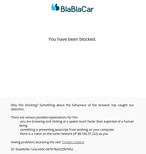 BlaBlaCar

You have been blocked.
Why this blocking? Something about the behaviour of the browser has caught our attention.

There are various possible explanations for this:

    you are browsing and clicking at a speed much faster than expected of a human being
    something is preventing Javascript from working on your computer
    there is a robot on the same network (IP 88.160.XXX.XXX) as you

Having problems accessing the site?
ID: 92ad420b-1a3a-eb9c-9878-f8a522f67452