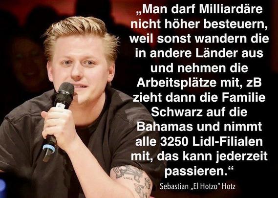 „Man darf Milliardäre nicht höher besteuern, weil sonst wandern die in andere Länder aus und nehmen die Arbeitsplätze mit, zB zieht dann die Familie Schwarz auf die Bahamas und nimmt alle 3250 Lidl-Filialen mit, das kann jederzeit passieren." Sebastian „El Hotzo" Hotz🖖