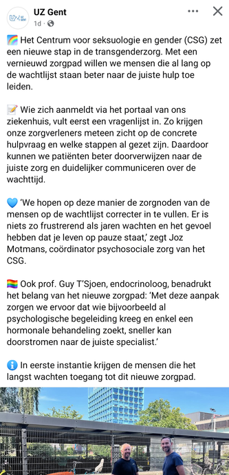 UZ GENT Facebook bericht:

🌈 Het Centrum voor seksuologie en gender (CSG) zet een nieuwe stap in de transgenderzorg. Met een vernieuwd zorgpad willen we mensen die al lang op de wachtlijst staan beter naar de juiste hulp toe leiden. 

📝 Wie zich aanmeldt via het portaal van ons ziekenhuis, vult eerst een vragenlijst in. Zo krijgen onze zorgverleners meteen zicht op de concrete hulpvraag en welke stappen al gezet zijn. Daardoor kunnen we patiënten beter doorverwijzen naar de juiste zorg en duidelijker communiceren over de wachttijd.

💙 ‘We hopen op deze manier de zorgnoden van de mensen op de wachtlijst correcter in te vullen. Er is niets zo frustrerend als jaren wachten en het gevoel hebben dat je leven op pauze staat,’ zegt Joz Motmans, coördinator psychosociale zorg van het CSG.

🏳️‍🌈 Ook prof. Guy T’Sjoen, endocrinoloog, benadrukt het belang van het nieuwe zorgpad: ‘Met deze aanpak zorgen we ervoor dat wie bijvoorbeeld al psychologische begeleiding kreeg en enkel een hormonale behandeling zoekt, sneller kan doorstromen naar de juiste specialist.’

ℹ️ In eerste instantie krijgen de mensen die het langst wachten toegang tot dit nieuwe zorgpad.
