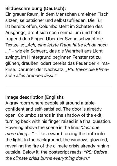 Bildbeschreibung (Deutsch):
Ein grauer Raum, in dem Menschen um einen Tisch sitzen, selbstsicher und selbstzufrieden. Die Tür ist bereits offen, Columbo steht im Schatten des Ausgangs, dreht sich noch einmal um und hebt fragend den Finger. Über der Szene schwebt die Textzeile: „Ach, eine letzte Frage hätte ich da noch ..." - wie ein Schwert, das die Wahrheit ans Licht zwingt. Im Hintergrund beginnen Fenster rot zu glühen, draußen lodert bereits das Feuer der Klima-krise. Darunter der Nachsatz: „PS: Bevor die Klima-krise alles brennen lässt."
Image description (English):
A gray room where people sit around a table, confident and self-satisfied. The door is already open, Columbo stands in the shadow of the exit, turning back with his finger raised in a final question.
Hovering above the scene is the line: "Just one more thing ...
"- like a sword forcing the truth into
the light. In the background, the windows glow red, revealing the fire of the climate crisis already raging outside. Below it, the postscript reads: "PS: Before the climate crisis burns everything down."🖖