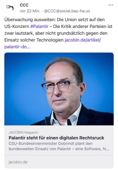 CCC
•• •
vor 22 Min. • @CCC@social.bau-ha.us
Überwachung ausweiten: Die Union setzt auf den US-Konzern #Palantir - Die Kritik anderer Parteien ist zwar lautstark, aber nicht grundsätzlich gegen den Einsatz solcher Technologien jacobin.de/artikel/ palantir-do...
JACOBIN Magazin •
Palantir steht für einen digitalen Rechtsruck
CSU-Bundesinnenminister Dobrindt plant den bundesweiten Einsatz von Palantir - eine Software, hi...
jacobin.de🖖