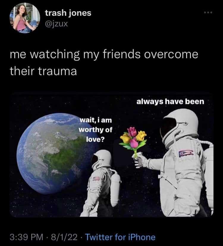 social media post by trash jones @jzux 5/1/22 me watching my friends overcome their trauma astronaut meme image: front astronaut, looking at earth:    "wait, I am worthy of love?" back astronaut, approaching from behind with a flower bouquet (instead of the usual gun):   "always have been"