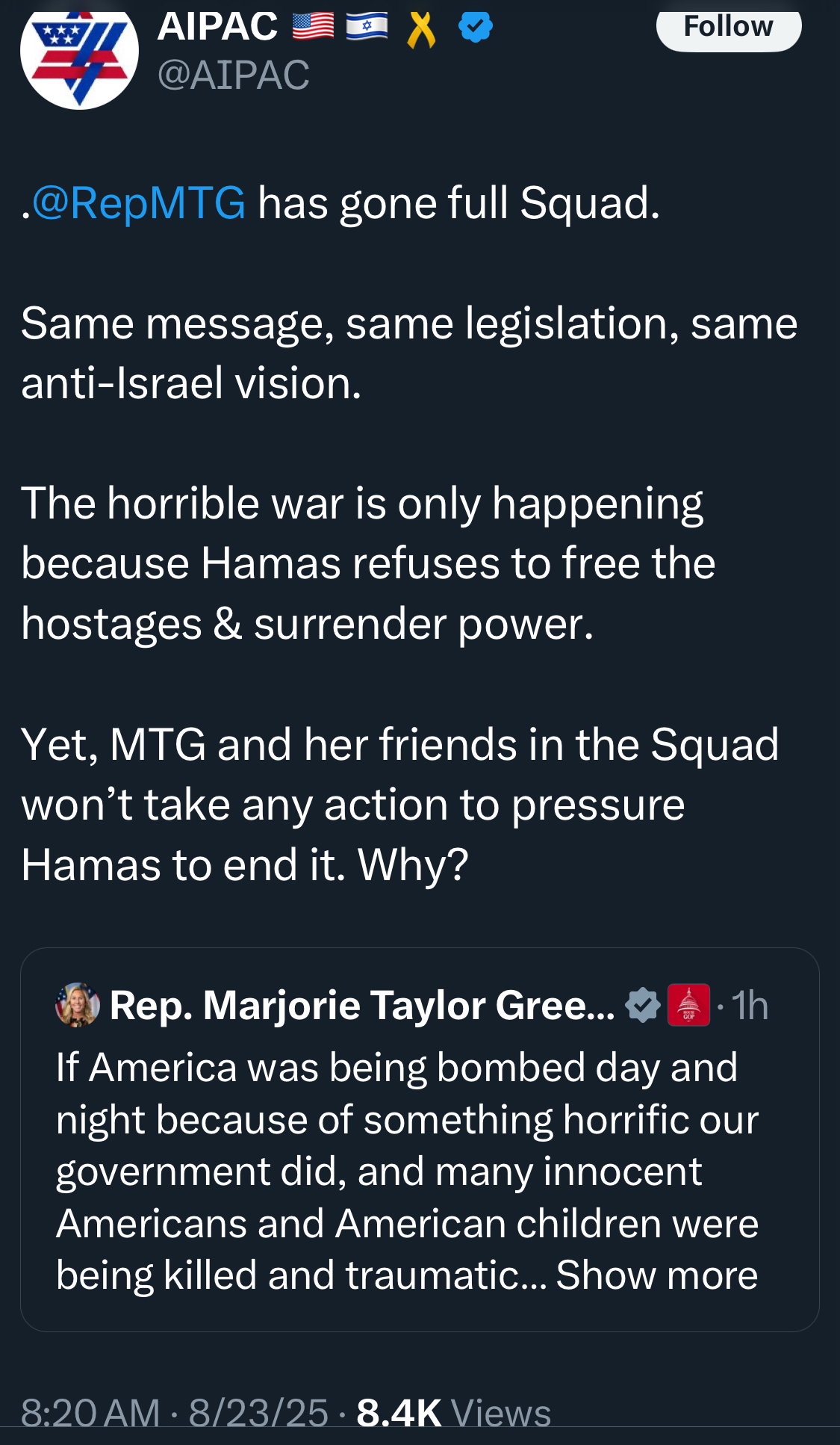 AIPAC @АІРАС Follow •@RepMTG has gone full Squad. Same message, same legislation, same anti-Israel vision. The horrible war is only happening because Hamas refuses to free the hostages & surrender power. Yet, MTG and her friends in the Squad won't take any action to pressure Hamas to end it. Why? Rep. Marjorie Taylor Gree... • 1h If America was being bombed day and night because of something horrific our government did, and many innocent Americans and American children were being killed and traumatic... Show more 8:20 AM • 8/23/25 • 8.4K Views