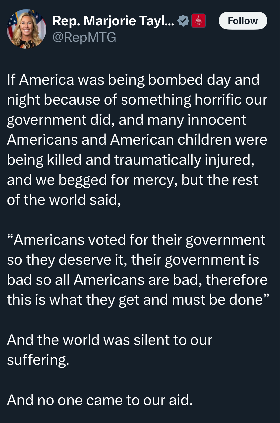 Rep. Marjorie Tay.... v @RepMTG Follow If America was being bombed day and night because of something horrific our government did, and many innocent Americans and American children were being killed and traumatically injured, and we begged for mercy, but the rest of the world said, "Americans voted for their government so they deserve it, their government is bad so all Americans are bad, therefore this is what they get and must be done" And the world was silent to our suffering. And no one came to our aid.