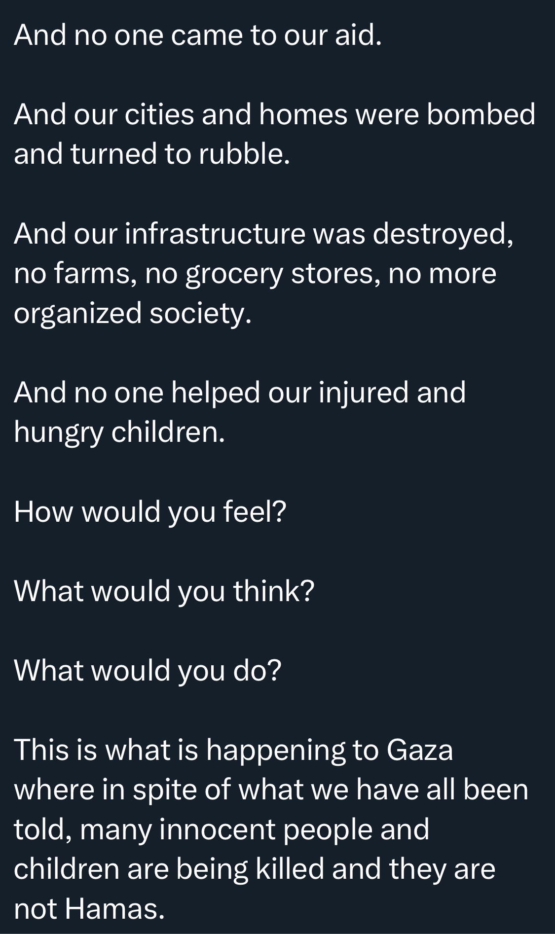 And no one came to our aid. And our cities and homes were bombed and turned to rubble. And our infrastructure was destroyed, no farms, no grocery stores, no more organized society. And no one helped our injured and hungry children. How would you feel? What would you think? What would you do? This is what is happening to Gaza where in spite of what we have all been told, many innocent people and children are being killed and they are not Hamas.