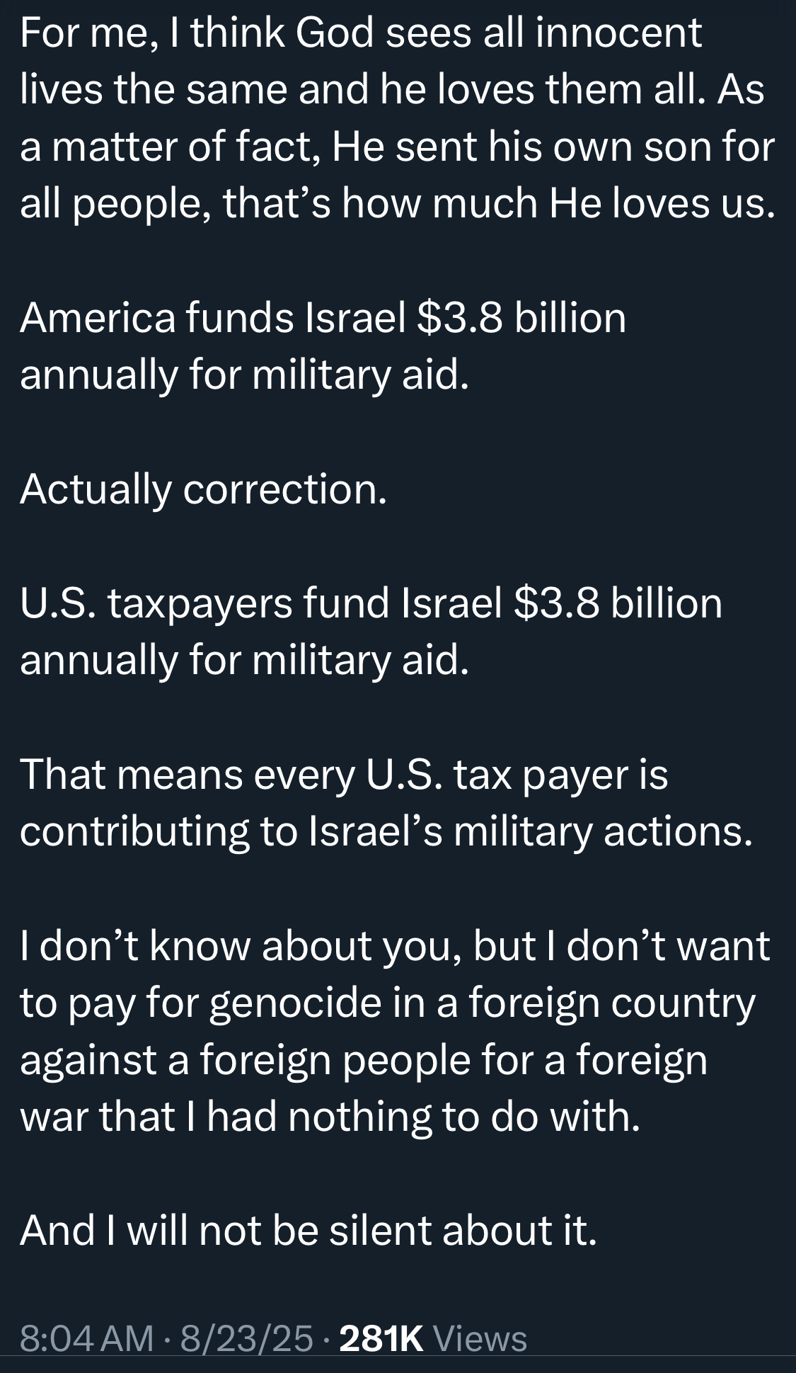 For me, I think God sees all innocent lives the same and he loves them all. As a matter of fact, He sent his own son for all people, that's how much He loves us. America funds Israel $3.8 billion annually for military aid. Actually correction. U.S. taxpayers fund Israel $3.8 billion annually for military aid. That means every U.S. tax payer is contributing to Israel's military actions. I don't know about you, but I don't want to pay for genocide in a foreign country against a foreign people for a foreign war that I had nothing to do with. And I will not be silent about it. 8:04 AM • 8/23/25 • 281K Views