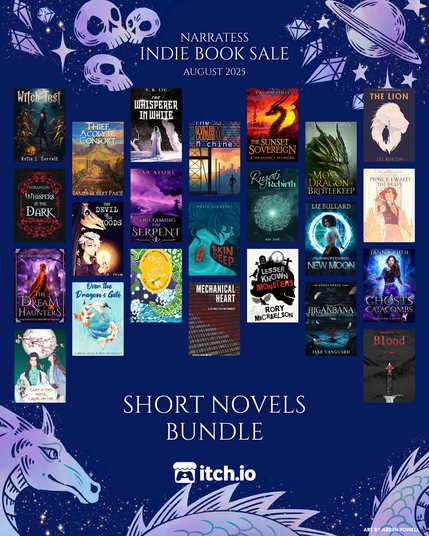 A graphic with 23 covers with text "Narratess Indie Book Sale August 2025. Short Novels Bundle”

Witch Test by Katie L. Carroll
Whispers in the Dark by Niranjan
The Dream Haunters: A Metaphysical Mystery of Magick by Megan Mary
Carp in the Pond, Crane on the River by Ruth Miranda
Thief, Acolyte, Consort by James Robert Paige 
The Devil in the Woods by S. Jean
Over the Dragon’s Gate by Juliana Jones
The Whisperer in White by Y. R. Liu
Soultaming the Serpent by Tar Atore
Once Upon A Wave of Witches by Helen Whisberry (and Eli Belt)
The Warm Machine by Aimee Cozza
Skin Deep by Marie Blanchet
Mechanical Heart by Beverly Anne Michel
The Sunset Sovereign: A Dragon’s Memoir by Laura Huie 
Riyati Rebirth by Kai Zeal
Lesser Known Monsters by Rory Michaelson
The Moss Dragon of Brittlekeep by Ashley Capes 
Prophecy Trilogy: New Moon by Liz Bullard 
Higanbana by Jake Vanguard 
The Lion by Lee Burton
Prince Ewald the Brave by Dylan Madeley
Ghosts of the Catabombs by Janna Ruth
Blood by D.C. Hart