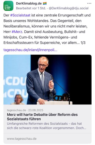 DerKlimablog.de E
Bearbeitet vor 1 Std. •@DerKlimablog@dju.social
•••
Der #Sozialstaat ist eine zentrale Errungenschaft und Basis unseres Wohlstandes. Das Gegenteil, den Neoliberalismus, können wir uns nicht mehr leisten, Herr #Merz. Damit sind Ausbeutung, Bullshit- und Minijobs, Cum-Ex, fehlende Vermögens- und Erbschaftssteuern für Superreiche, vor allem... 1/3 tagesschau.de/inland/innenpoli...
CDU ICA
tagesschau.de • 23.08.2025
Merz will harte Debatte über Reform des Sozialstaats führen
Umfangreiche Reformen des Sozialstaats - das hat sich die schwarz-rote Koalition vorgenommen. Doch...
www.tagesschau.de🖖