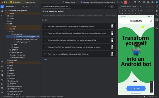 Journeys for Android Studio

Creating journeys for Android Studio helps make end-to-end tests easy to write and maintain by letting you use natural language to describe the steps and assertions for each test—called a journey. By leveraging Gemini's vision and reasoning capabilities, steps written in natural language are converted into actions that Gemini performs on your app, making it both easy to write and understand your journeys. Additionally, you can write and describe more complex assertions, which Gemini evaluates based on what it sees on the device in order to determine whether your journeys pass or fail.