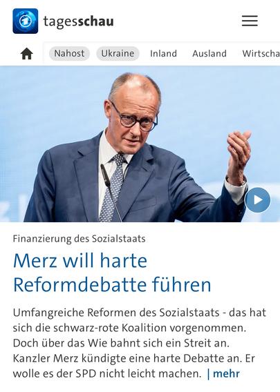 tagesschau
Nahost
Ukraine
Inland
Ausland
Wirtscha
Finanzierung des Sozialstaats Merz will harte
Reformdebatte führen
Umfangreiche Reformen des Sozialstaats - das hat sich die schwarz-rote Koalition vorgenommen.
Doch über das Wie bahnt sich ein Streit an.
Kanzler Merz kündigte eine harte Debatte an. Er wolle es der SPD nicht leicht machen. | mehr🖖
