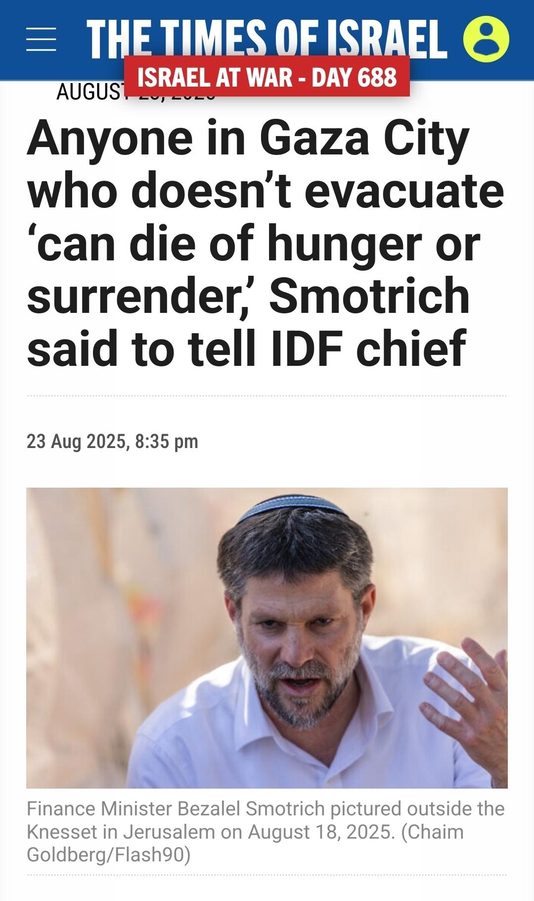 Times Of Israel  Live Update arrow right icon From the Liveblog of Saturday, August 23, 2025 Anyone in Gaza City who doesn’t evacuate ‘can die of hunger or surrender,’ Smotrich said to tell IDF chief Israeli KKK Finance Minister Bezalel Smotrich pictured outside the Knesset in Jerusalem on August 18, 2025.