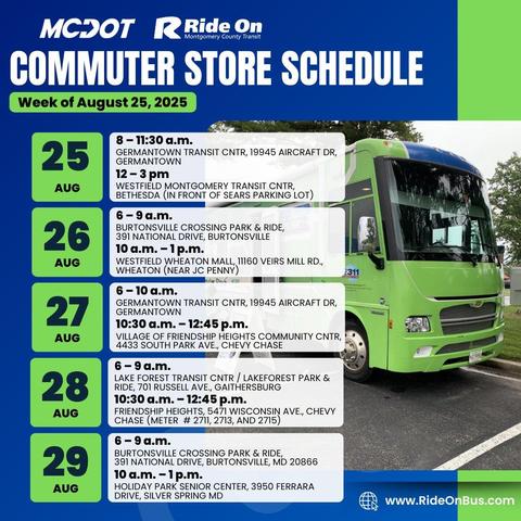 Monday 08/25/2025 
8:00 am - 11:30 am
12:00 pm - 3:00 pm
 	

Germantown Transit Center, 19945 Aircraft Drive, Germantown, MD 20874
Westfield Montgomery Transit Center in front of Sears parking lot
 
Tuesday 08/26/2025
6:00 am - 9:00 am
10:00 am - 1:00 pm	
Burtonsville Crossing Park & Ride, 391 National Dr., Burtonsville MD 20866
Westfield Wheaton Mall, 11160 Veirs Mill Rd., Wheaton MD 20902 (near JC Penney parking lot)	 

Wednesday 08/27/2025
6:00 am - 10:00 am
10:30 am - 12:45 pm	

Germantown Transit Center, 19945 Aircraft Dr., Germantown MD 20874
Village of Friendship Heights Community Center, 4433 South Park Ave., Chevy Chase MD 20815	 

Thursday 08/28/2025
6:00 am - 9:00 am	

Lakeforest Transit Center / Lakeforest Park & Ride, 701 Russell Ave., Gaithersburg MD 20877	 
10:00 am - 12:45 pm	Friendship Heights, 5471 Wisconsin Ave., Chevy Chase MD 20815 (meter # 2711, 2713, 2715)	 

Friday  08/29/2025
6:00 am - 9:00 am	

Burtonsville Crossing Park & Ride, 391 National Dr., Burtonsville MD 20866	 
10:00 am - 1:00 pm	Holiday Park Senior Center, 3950 Ferrara Dr., Silver Spring MD 20906