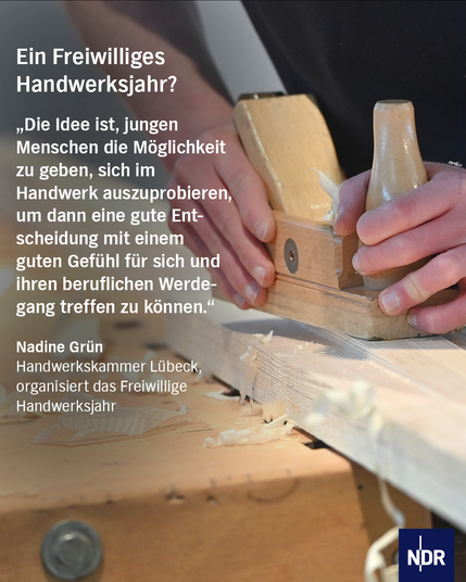 Nahaufnahme von Händen, die einen traditionellen Holzhobel beim Bearbeiten eines Holzbretts verwenden. Holzspäne fallen vom Brett herab. Das Bild illustriert einen Artikel über ein Freiwilliges Handwerksjahr, mit einem Zitat von Nadine Grün von der Handwerkskammer Lübeck über die Möglichkeit für junge Menschen, sich im Handwerk auszuprobieren. NDR-Logo unten rechts.
Text: Ein Freiwilliges Handwerksjahr?
„Die Idee ist, jungen Menschen die Möglichkeit zu geben, sich im Handwerk auszuprobieren, um dann eine gute Entscheidung mit einem guten Gefühl für sich und ihren beruflichen Werdegang treffen zu können."
Nadine Grün
Handwerkskammer Lübeck, organisiert das Freiwillige
Handwerksjahr