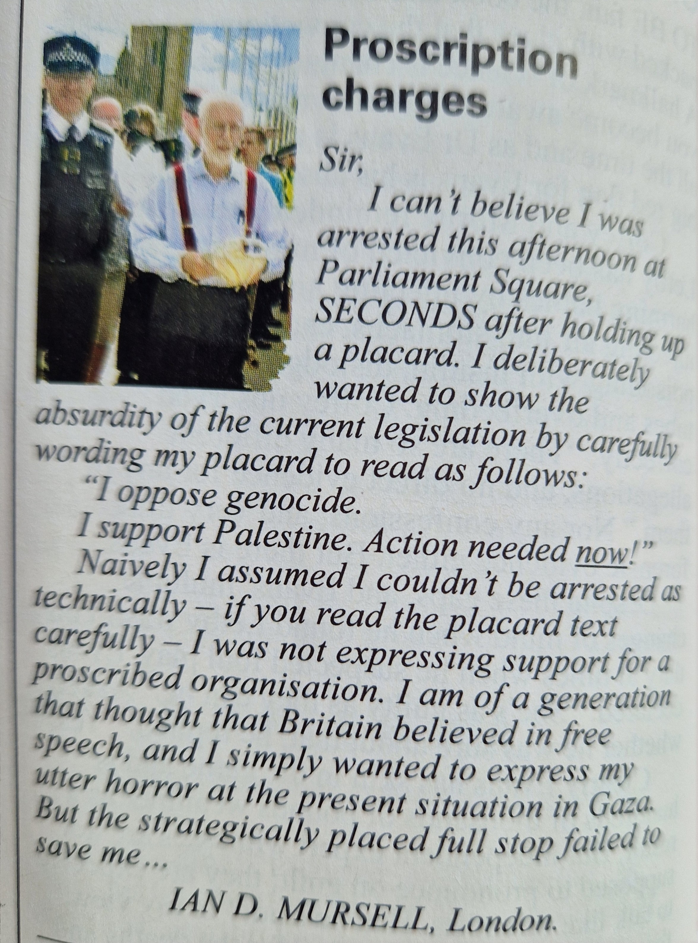 Private eye letters page:  Proscription charges Sir, I can't believe I was arrested this afternoon at Parliament Square SECONDS after holding up a placard. I deliberately wanted to show the absurdity of the current legislation by carefully wording my placard to read as follows: "I oppose genocide. I support Palestine (full stop here, if your screen reader didnt pick it up). Action needed now!" Naively I assumed I couldn't be arrested as technically if you read the placard text carefully I was not expressing support for a proscribed organisation. I am of a generation that thought that Britain believed in free speech, and I simply wanted to express my utter horror at the present situation in Gaza. But the strategically placed full stop failed tocsave me IAN D, MURSELL, London.