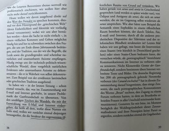 uns die Lesarten Benvenistes ebenso wertvoll wie problematisch erscheinen, wir wollen hier aber nicht mehr darauf zurückkommen.
Heute wollen wir davon ausgehend direkt auf den Wert des Fremden zu sprechen kommen, diesmal vor dem Hintergrund der „griechischen Welt" (deren Einheitlichkeit und Identität wir vorläufig einmal voraussetzen), wobei wir uns aber bemühen werden – denn die Sache ist nicht einfach –, in einem vielfachen Kommen und Gehen möglichst häufig hin und her zu schwenken zwischen den Fragen, die uns am Ende dieses Jahrtausends bedrängen, und der Tradition, aus der wir die Begriffe, die Lexik sowie die grundlegenden und scheinbar natürlichen und unantastbaren Axiome empfangen. Häufig zwingt uns der technisch-politisch-wissenschaftliche Wandel, diese vorgeblich natürlichen Evidenzen oder unantastbaren Axiome zu dekonstruieren – die er in Wahrheit von selbst dekonstruiert. Zum Beispiel von der erwähnten lateinischen oder griechischen Tradition ausgehend.
So haben wir – in der letzten Sitzung – schon einmal versucht, das, was im Zusammenhang mit E-mail und Internet geschieht, in unsere Problematik der „Gastfreundschaft" zu übersetzen. Von den unzähligen Zeichen des Wandels, die mit der Entwicklung von E-Mail und Internet einhergehen, das heißt all dem, wofür diese Namen ein Indiz sind, wollen wir zunächst einmal diejenigen herausgreifen, die die Struktur des sogenannten öf-
...