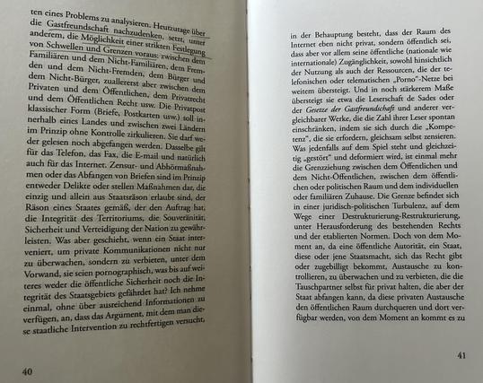 ten eines Problems zu analysieren. Heutzutage über die Gastfreundschaft nachzudenken, setzt, unter anderem, die Möglichkeit einer strikten Festlegung von Schwellen und Grenzen voraus: zwischen dem Familiären und dem Nicht-Familiären, dem Fremden und dem Nicht-Fremden, dem Bürger und dem Nicht-Bürger, zuallererst aber zwischen dem Privaten und dem Öffentlichen, dem Privatrecht und dem Öffentlichen Recht usw. Die Privatform (Briefe, Postkarten usw.) soll innerhalb eines Landes und zwischen zwei Ländern im Prinzip ohne Kontrolle zirkulieren. Sie darf weder gelesen noch abgefangen werden. Dasselbe gilt für das Telefon, das Fax, die E-mail und natürlich auch für das Internet. Zensur- und Abhörmaßnahmen oder das Abfangen von Briefen sind im Prinzip entweder Delikte oder stellen Maßnahmen dar, die einzig und allein aus Staatsräson erlaubt sind, der Räson eines Staates gemäß, der den Auftrag hat, die Integrität des Territoriums, die Souveränität, Sicherheit und Verteidigung der Nation zu gewährleisten. Was aber geschieht, wenn ein Staat interveniert, um private Kommunikationen nicht nur zu überwachen, sondern zu verbieten, unter dem Vorwand, sie seien pornographisch, was bis auf weiteres weder die öffentliche Sicherheit noch die Integrität des Staatsgebiets gefährdet hat? Ich nehme einmal, ohne über ausreichend Information zu verfügen, an, dass das Argument, mit dem man diese staatliche Intervention zu rechtfertigen versucht,
...