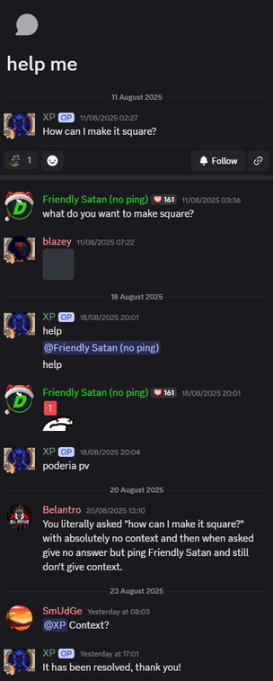 Screenshot of a full help thread on the Just Create SMP discord. Below is the transcript. There are no pictures in this other that People's profile pictures and the 2 emojis. XP is the thread starter and doesn't know too much English, but still this thread is nonsense nonetheless.
Title of the thread:
help me
11 August 2025
XP 1/08/2025 0221
How can | make it square?
Friendly Satan (no ping) 11/08/2025 03:36
+2 what do you want to make square?
blazey 11/08/2025 07:22
Black Square Emoji
18 August 2025
XP @ 18/08/2025 20:01
help
@Friendly Satan (no ping)
help
Friendly Satan (no ping) 18/08/2025 20:01
I am mad at your ping Emoji
XP @ 18/08/2025 2004
poderiapy
20 August 2025
Belantro 20/08/2025 13:10
you literally asked "how can | make it square?"
with absolutely no context and then when asked
give no answer but ping Friendly Satan and still
dont give context.
23 August 2025
SmUdGe vesterday at 08:03
@XP Context?
XP @ yesterday at 17:01
It has been resolved, thank you!
