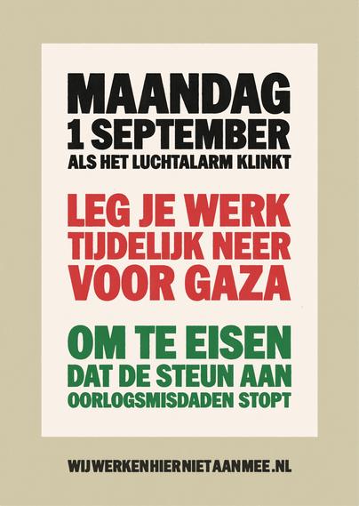 MAANDAG
1 SEPTEMBER
ALS HET LUCHTALARM KLINKT

LEG JE WERK
TIJDELIJK NEER
VOOR GAZA

OM TE EISEN
DAT DE STEUN AAN
OORLOGSMISDADEN STOPT

WIJWERKENHIERNIETAANMEE.NL