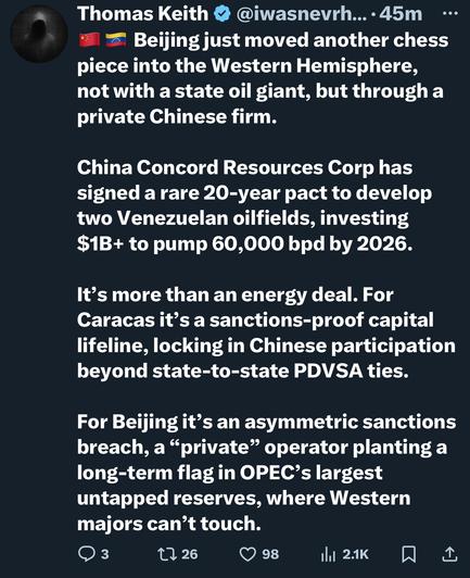 Thomas Keith & @iwasnerh... • 45m
* & Beijing just moved another chess piece into the Western Hemisphere, not with a state oil giant, but through a private Chinese firm.
•••
China Concord Resources Corp has signed a rare 20-year pact to develop two Venezuelan oilfields, investing $1B+ to pump 60,000 bpd by 2026.
It's more than an energy deal. For Caracas it's a sanctions-proof capital lifeline, locking in Chinese participation beyond state-to-state PDVSA ties.
For Beijing it's an asymmetric sanctions breach, a "private" operator planting a long-term flag in OPEC's largest untapped reserves, where Western majors can't touch.