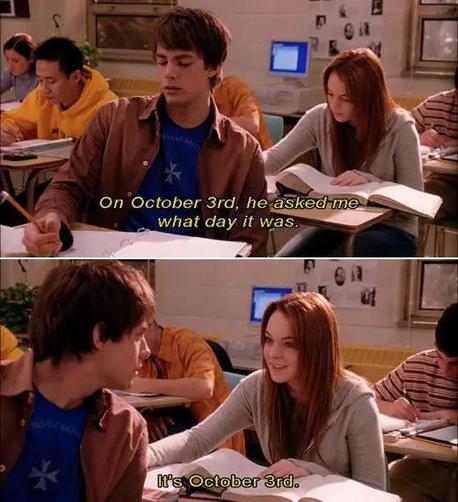 Capture d’écran en deux images d’une scène du film Mean Girls. La scène se passe dans une salle de classe, Aaron est assis devant Cady. Sur la première image, les deux sont en train d’écrire dans leurs cahiers, en voix off, Cady dit « le 3 octobre, il m’a demandé quel jour on était. »
Sur la deuxième image, Aaron est tourné vers Cady, qui lui dit « on est le 3 octobre. »
