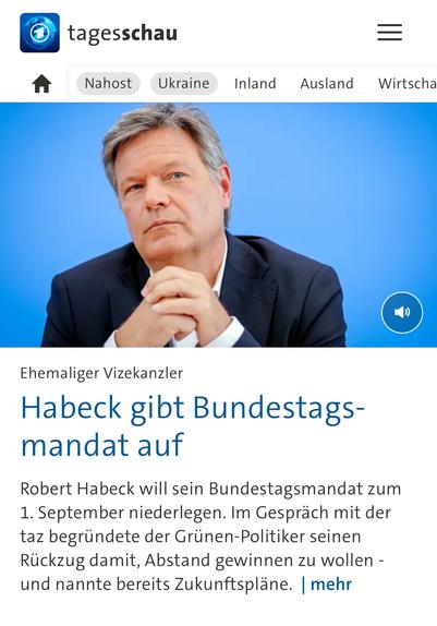 tagesschau
Nahost
Ukraine
Inland
Ausland
Wirtscha
Ehemaliger Vizekanzler
Habeck gibt Bundestagsmandat auf
Robert Habeck will sein Bundestagsmandat zum
1. September niederlegen. Im Gespräch mit der taz begründete der Grünen-Politiker seinen Rückzug damit, Abstand gewinnen zu wollen - und nannte bereits Zukunftspläne. | mehr🖖