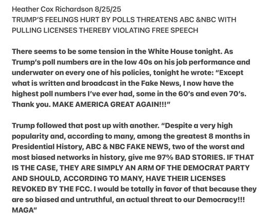 Heather Cox Richardson 8/25/25

TRUMP'S FEELINGS HURT BY POLLS THREATENS ABC &NBC WITH
PULLING LICENSES THEREBY VIOLATING FREE SPEECH

There seems to be some tension in the White House tonight. As
Trump's poll numbers are in the low 40s on his job performance and
underwater on every one of his policies, tonight he wrote: "Except
what is written and broadcast in the Fake News, | now have the
highest poll numbers I've ever had, some in the 60's and even 70's.
Thank you. MAKE AMERICA GREAT AGAIN!!!"

Trump followed that post up with another. “Despite a very high
popularity and, according to many, among the greatest 8 months in
Presidential History, ABC & NBC FAKE NEWS, two of the worst and
most biased networks in history, give me 97% BAD STORIES. IF THAT
IS THE CASE, THEY ARE SIMPLY AN ARM OF THE DEMOCRAT PARTY
AND SHOULD, ACCORDING TO MANY, HAVE THEIR LICENSES
REVOKED BY THE FCC. | would be totally in favor of that because they
are so biased and untruthful, an actual threat to our Democracy!!!
MAGA"