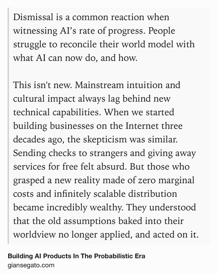 Text Shot: Dismissal is a common reaction when witnessing AI’s rate of progress. People struggle to reconcile their world model with what AI can now do, and how.

This isn't new. Mainstream intuition and cultural impact always lag behind new technical capabilities. When we started building businesses on the Internet three decades ago, the skepticism was similar. Sending checks to strangers and giving away services for free felt absurd. But those who grasped a new reality made of zero marginal costs and infinitely scalable distribution became incredibly wealthy. They understood that the old assumptions baked into their worldview no longer applied, and acted on it.