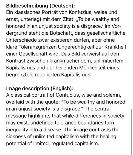 Bildbeschreibung (Deutsch):
Ein klassisches Porträt von Konfuzius, weise und ernst, unterlegt mit dem Zitat: „To be wealthy and honored in an unjust society is a disgrace." Im Vordergrund steht die Botschaft, dass gesellschaftliche Unterschiede zwar existieren dürfen, aber ohne klare Toleranzgrenzen Ungerechtigkeit zur Krankheit einer Gesellschaft wird. Das Bild verweist auf den Kontrast zwischen krankmachendem, unlimitiertem Kapitalismus und der heilenden Möglichkeit eines begrenzten, regulierten Kapitalismus.
Image description (English):
A classical portrait of Confucius, wise and solemn, overlaid with the quote: "To be wealthy and honored in an unjust society is a disgrace." The central message highlights that while differences in society may exist, undefined tolerance boundaries turn inequality into a disease. The image contrasts the sickness of unlimited capitalism with the healing potential of limited, regulated capitalism.🖖