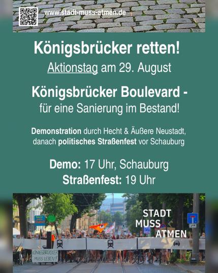 Ein Sharepic / Flyer in dunklem Grün. Ganz oben ist die Website von Stadt Muss Atmen verlinkt (www.stadt-muss-atmen.de).
Darunter steht:
"Königsbrücker retten!
Aktionstag am 29. August
Königsbrücker Boulevard - Für eine Sanierung im Bestand
Demonstration durch Hecht & Äußere Neustadt, danach politisches Straßenfest vor Schauburg
Demo: 17 Uhr Schauburg
Straßenfest: 19 Uhr"
Ganz unten ist das Bild einer Demonstration zu sehen, die sich über die ganze Breite der Königsbrücker erstreckt, sowie das Logo von Stadt muss atmen