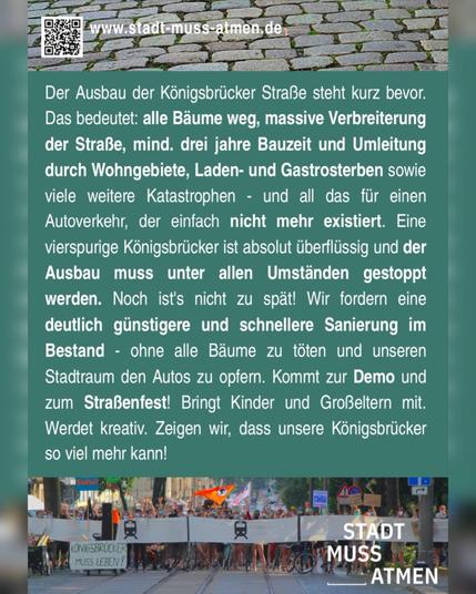 Dies ist die Rückseite des Sharepic / Flyer mit folgendem Text auf dunkelgrünen Untergrund:
Der Ausbau der Königsbrücker Straße steht kurz bevor. Das bedeutet: alle Bäume weg, massive Verbreiterung der Straße, mindestens drei Jahre Bauzeit und Umleitungen durch Wohngebiete, Laden- und Gastrosterben sowie viele weitere Katastrophen - und all das für einen Autoverkehr, der einfach nicht mehr existiert.Eine vierspurige Königsbrücker ist absolut überflüssig und der Ausbau muss unter allen Umständen gestoppt werden. Noch ist's nicht zu spät!
Wir fordern die deutlich günstigere und schnellere Sanierung im Bestand - ohne alle Bäume zu töten und unseren Stadtraum den Autos zu opfern.
Kommt zur Demo und zum Straßenfest. Bringt Kinder und Großelten mit. Werdet kreativ.
Zeigen wir, dass unsere Königsbrücker so viel mehr kann!