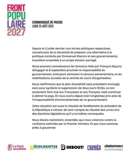 FRONT POPULAIRE 2027
POUF GAGNER

COMMUNIQUÉ DE PRESSE LUNDI 25 AOÛT 2025

Depuis le 2 juillet dernier, nos forces politiques respectives, convaincues de la nécessité de préparer une alternative à la politique conduite par Emmanuel Macron et ses gouvernements, travaillent ensemble à un projet d'avenir partagé.
Nous prenons connaissance de l'annonce faite par François Bayrou d'engager le 8 septembre prochain la responsabilité du
gouvernement, anticipant sûrement la censure parlementaire, et les mobilisations sociales de la rentrée en cours d'organisation.
Nous réaffirmons que le plan d'austérité sans précédent envisagé, avec pour symbole la suppression de deux jours fériés, va non seulement faire mal aux Françaises et aux Français, mais continuer à abîmer le pays. Et nous avons depuis bien longtemps pris acte de l'irresponsabilité environnementale de ce gouvernement.
Cette situation est aussi le résultat de l'entêtement du président de la République à refuser de tenir compte du résultat des urnes lors des élections législatives qu'il a lui-même convoquées.
Nous disons clairement, ensemble, que nous voterons contre la confiance sollicitée par le Premier ministre. Et que nous sommes prêts à gouverner.

Le Parti socialiste
ECOLOGISTES 
DEBOUT! 
L'APRÈS 
GÉNÉRATIONS