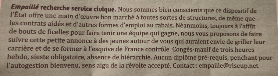 Photo d'une page de journal où est écrit : Empaillé recherche service civique. Nous sommes bien conscients que ce dispositif de l'État offre une main d'oeuvre bon marché à toutes sortes de structure, de même que les contrats aidés et d'autres formes d'emploi au rabais. Néamoins, toujours à l'affût de bouts de ficelles pour faire tenir une équipe qui gagne, nous vous proposons de faire suivre cette petite annonce à des jeunes autour de vous qui auraient envie de griller leur carrière et de se former à l'esquive de France contrôle. Congés-manif de trois heures hebdo, sieste obligatoire, absence de hiérarchie. Aucun diplôme pré-requis, penchant pour l'autogestion bienvenu, sens aigu de la révolte accepté. Contact : empaille@riseup.net
