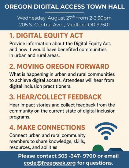 Oregon Digital Access Town Hall
Wednesday, August 27, from 2:00 - 3:30 PM
205 S. Central Ave, Medford, OR. 97501

1. Digital Equity Act
Provide information about the Digital Equity Act and how it would have benefited communities in urban and rural areas.

2. Moving Oregon Forward
What is happening in urban and rural communities to achieve digital Access. Attendees will hear from digital inclusion practitioners.

3. Hear/Collect Feedback
Hear impact stories and collect feedback from the community on the current state of digital inclusion programs.

4. Make Connections
Connect urban and rural community members to share knowledge, skills, resources, and abilities.

Please contact 503-347-9700 or email code@freegeek.org for questions.