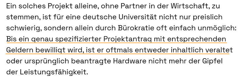 Ein solches Projekt alleine, ohne Partner in der Wirtschaft, zu stemmen, ist für eine deutsche Universität nicht nur preislich schwierig, sondern allein durch Bürokratie oft einfach unmöglich: Bis ein genau spezifizierter Projektantrag mit entsprechenden Geldern bewilligt wird, ist er oftmals entweder inhaltlich veraltet oder ursprünglich beantragte Hardware nicht mehr der Gipfel der Leistungsfähigkeit