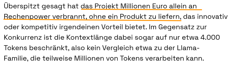 Überspitzt gesagt hat das Projekt Millionen Euro allein an Rechenpower verbrannt, ohne ein Produkt zu liefern, das innovativ oder kompetitiv irgendeinen Vorteil bietet. Im Gegensatz zur Konkurrenz ist die Kontextlänge dabei sogar auf nur etwa 4.000 Tokens beschränkt, also kein Vergleich etwa zu der Llama-Familie, die teilweise Millionen von Tokens verarbeiten kann. Komplexere Dokumente lassen sich also zum Beispiel nicht mit Teuken zusammenfassen.