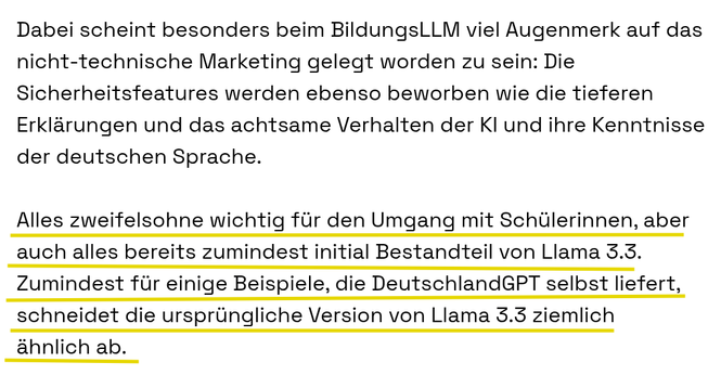 Dabei scheint besonders beim BildungsLLM viel Augenmerk auf das nicht-technische Marketing gelegt worden zu sein: Die Sicherheitsfeatures werden ebenso beworben wie die tieferen Erklärungen und das achtsame Verhalten der KI und ihre Kenntnisse der deutschen Sprache.

Alles zweifelsohne wichtig für den Umgang mit Schülerinnen, aber auch alles bereits zumindest initial Bestandteil von Llama 3.3. Zumindest für einige Beispiele, die DeutschlandGPT selbst liefert, schneidet die ursprüngliche Version von Llama 3.3 ziemlich ähnlich ab.