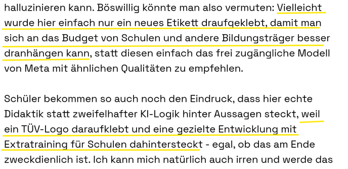 Böswillig könnte man also vermuten: Vielleicht wurde hier einfach nur ein neues Etikett draufgeklebt, damit man sich an das Budget von Schulen und andere Bildungsträger besser dranhängen kann, statt diesen einfach das frei zugängliche Modell von Meta mit ähnlichen Qualitäten zu empfehlen.

Schüler bekommen so auch noch den Eindruck, dass hier echte Didaktik statt zweifelhafter KI-Logik hinter Aussagen steckt, weil ein TÜV-Logo daraufklebt und eine gezielte Entwicklung mit Extratraining für Schulen dahintersteckt - egal, ob das am Ende zweckdienlich ist. Ich kann mich natürlich auch irren und werde das hier gegebenenfalls richtigstellen, wenn die versprochenen Benchmarks in der angekündigten Veröffentlichung mich eines Besseren belehren.