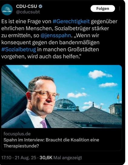 @cducsubt
Es ist eine Frage von gegenuber
ehrlichen Menschen, Sozialbetrüger stärker  zu ermitteln, so . Wenn wir
konsequent gegen den bandenmaBigen
Sozialbetrug in manchen Großstädten 
vorgehen, wird auch das helfen."

focusplus.de
Spahn im Interview: Braucht die Koalition eine Therapiestunde?
- 21 Aug. 25 -

Quelle: CDU CSU- Post auf X