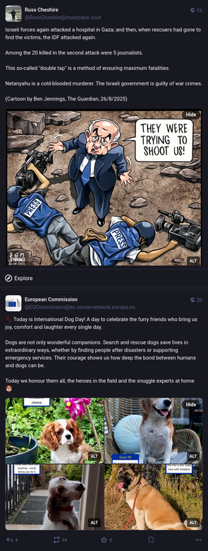 A screenshot of the Fediverse feed showing two posts on the public timeline.
The first one denounces yet another murderous Israeli aggression on Gaza, with an illustration showing a cartoon by Ben Jennings published in The Guardian on August 26th 2025: two dead journalists and Netanyahu claiming "They were trying to shoot us!".
The second one is a post from the European Commission announcing Dog's Day, claiming "Their courage shows us how deep the bond between humans and dogs can be.
Today we honour them all, the heroes in the field and the snuggle experts at home"