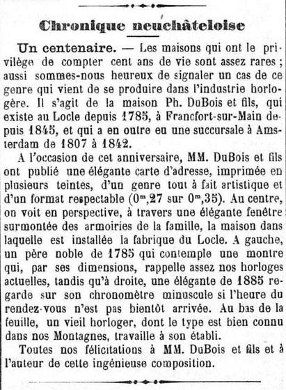 March 18, 1885: “Houses that have the privilege of having a hundred years of life are quite rare; so we are happy to report a case of this kind that has just occurred in the watch industry. This is the house Ph. DuBois et fils, which has existed in Le Locle since 1785, in Frankfurt am Main since 1845, and which also had a branch in Amsterdam from 1807 to 1842. On the occasion of this anniversary, Messrs. DuBois and sons published an elegant address card, printed in several shades, of a completely artistic genre and a respectable format (0*.27 out of 0.35). In the center, we see in perspective, through an elegant window surmounted by the family's coat of arms, the house in which the Locle factory is installed. On the left, a noble father of 1785 who contemplates a watch that, by its dimensions, is quite reminiscent of our current clocks, while on the right, an elegant of 1885 looks at her tiny stopwatch if the time of the appointment has not soon arrived. At the bottom of the sheet, an old watchmaker, whose type is well known in our Mountains, works on his workbench. Congratulations to Messrs. DuBois and son and to the author of this ingenious composition.”