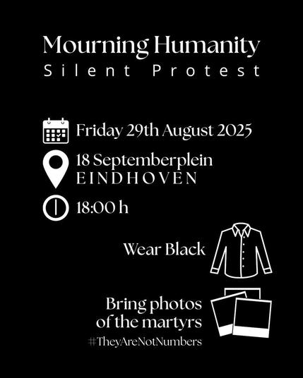 Mourning Humanity
Silent protest
📆 Friday, August 29th
📍18 Septemberplein, Eindhoven 
🕕18:00
Zwarte achtergrond, staat in witte lijnen een overhemd naast "Wear black" en foto naast "Bring photos of the martyrs".