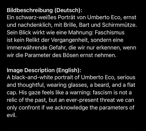 Bildbeschreibung (Deutsch):
Ein schwarz-weißes Porträt von Umberto Eco, ernst und nachdenklich, mit Brille, Bart und Schirmmütze.
Sein Blick wirkt wie eine Mahnung: Faschismus ist kein Relikt der Vergangenheit, sondern eine immerwährende Gefahr, die wir nur erkennen, wenn wir die Parameter des Bösen ernst nehmen.
Image Description (English):
A black-and-white portrait of Umberto Eco, serious and thoughtful, wearing glasses, a beard, and a flat cap. His gaze feels like a warning: fascism is not a relic of the past, but an ever-present threat we can only confront if we acknowledge the parameters of evil.🖖