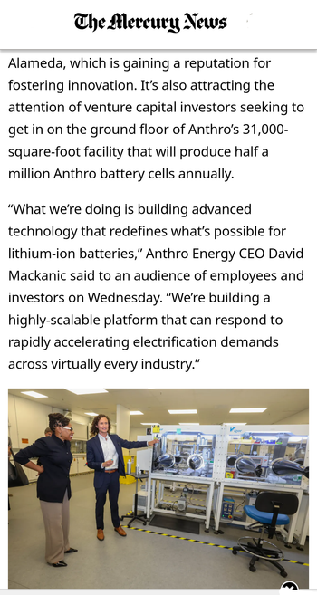 The Mercury News reports
Alameda is attracting businesses like Bay Farm Island based Anthro Energy, which is gaining a reputation for
fostering innovation. It's also attracting the attention of venture capital investors seeking to get in on the ground floor of Anthro’s 31,000- square-foot facility that will produce half a million Anthro battery cells annually.
“What we're doing is building advanced
technology that redefines what's possible for lithium-ion batteries,” Anthro Energy CEO David Mackanic said to an audience of employees and investors on Wednesday. “We're building a
highly-scalable platform that can respond to rapidly accelerating electrification demands across virtually every industry.”