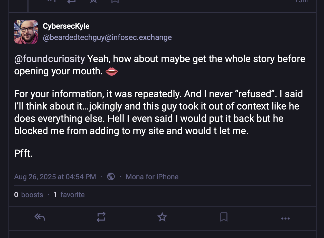 CybersecKyle @beardedtechguy@infosec.exchange @foundcuriosity Yeah, how about maybe get the whole story before opening your mouth. For your information, it was repeatedly. And I never "refused"'. I said I'll think about it…..jokingly and this guy took it out of context like he does everything else. Hell I even said I would put it back but he blocked me from adding to my site and would t let me. Pfft.