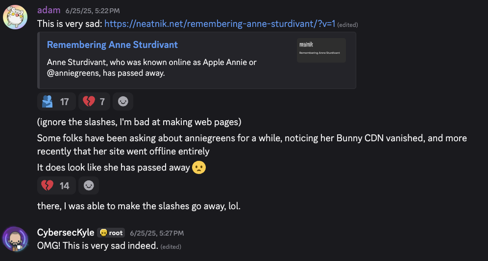 adam 6/25/25, 5:22 PM This is very sad: https://neatnik.net/remembering-anne-sturdivant/?v=1 (edited) Remembering Anne Sturdivant Anne Sturdivant, who was known online as Apple Annie or @anniegreens, has passed away. (ignore the slashes, I'm bad at making web pages) Some folks have been asking about anniegreens for a while, noticing her Bunny CDN vanished, and more recently that her site went offline entirely It does look like she has passed away there, I was able to make the slashes go away, lol. CybersecKyle 6/25/25, 5:27 PM OMG! This is very sad indeed. (edited)
