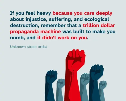 Illustration of a group of raised fists below a quote from an unknown street artist that reads “If you feel heavy because you care deeply about injustice, suffering, and ecological destruction, remember that a trillion dollar propaganda machine was built to make you numb, and it didn’t work on you.”
